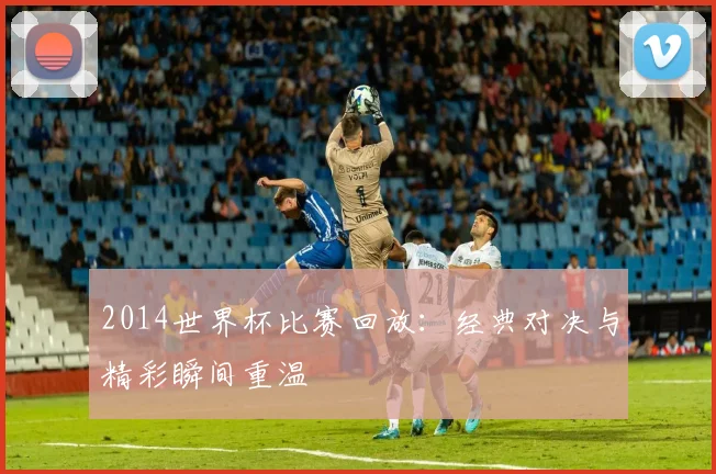 2014世界杯比赛回放：经典对决与精彩瞬间重温