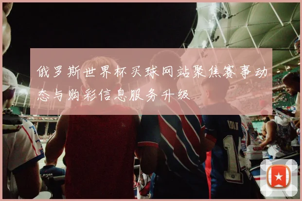 俄罗斯世界杯买球网站聚焦赛事动态与购彩信息服务升级
