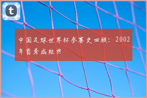 中国足球世界杯参赛史回顾:2002年首秀成经典
