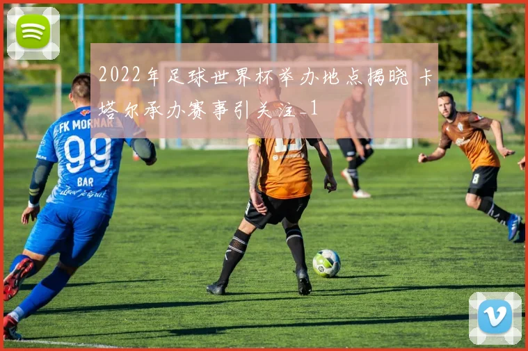 2022年足球世界杯举办地点揭晓 卡塔尔承办赛事引关注_1