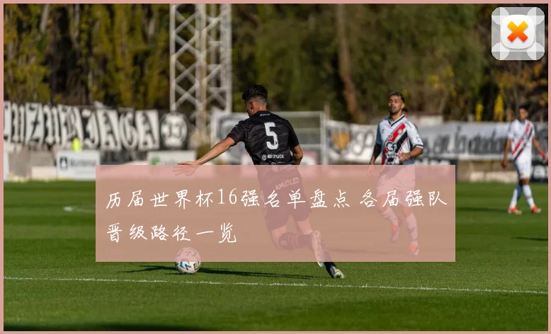 历届世界杯16强名单盘点 各届强队晋级路径一览