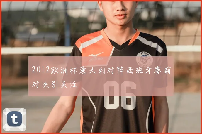 2012欧洲杯意大利对阵西班牙赛前对决引关注