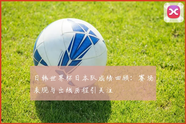 日韩世界杯日本队成绩回顾:赛场表现与出线历程引关注