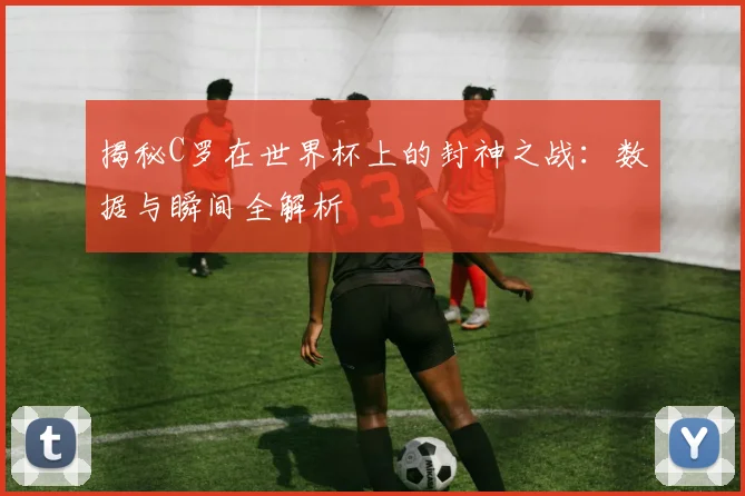 揭秘C罗在世界杯上的封神之战：数据与瞬间全解析
