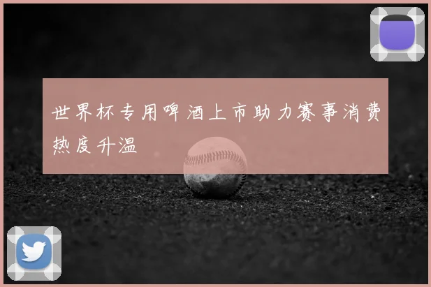 世界杯专用啤酒上市助力赛事消费热度升温