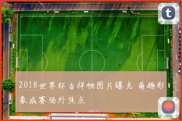 2018世界杯吉祥物图片曝光 萌趣形象成赛场外焦点