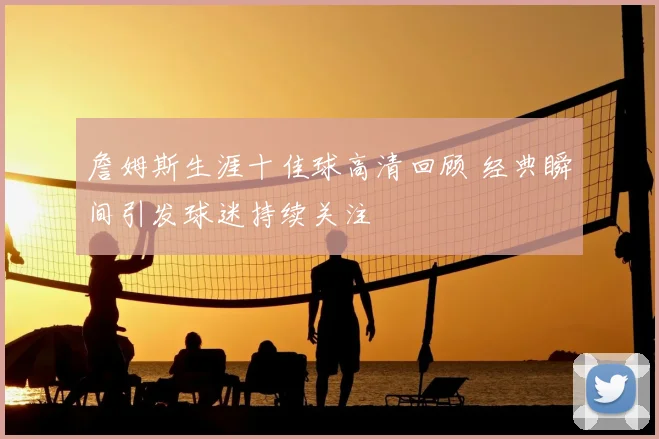 詹姆斯生涯十佳球高清回顾 经典瞬间引发球迷持续关注