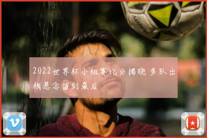 2022世界杯小组赛比分揭晓 多队出线悬念留到最后