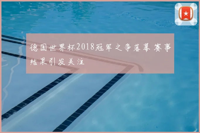 德国世界杯2018冠军之争落幕 赛事结果引发关注