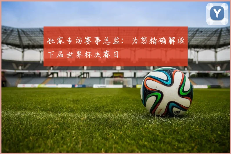 独家专访赛事总监：为您精确解读下届世界杯决赛日